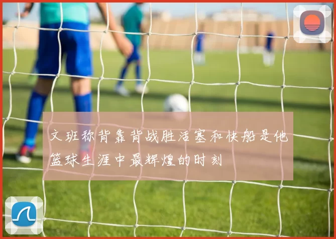 文班称背靠背战胜活塞和快船是他篮球生涯中最辉煌的时刻