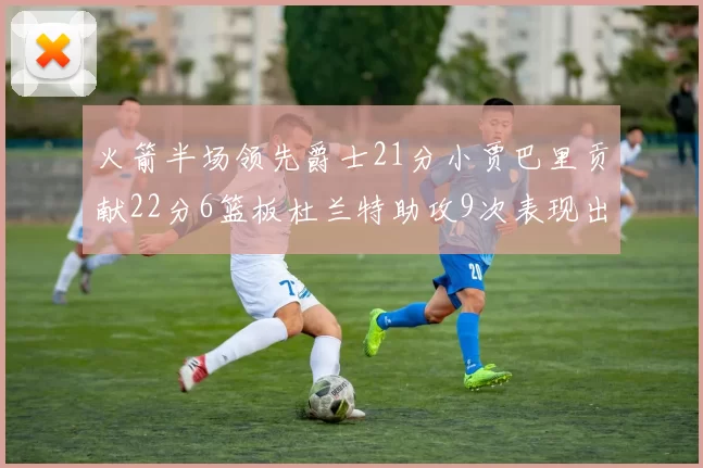 火箭半场领先爵士21分小贾巴里贡献22分6篮板杜兰特助攻9次表现出色