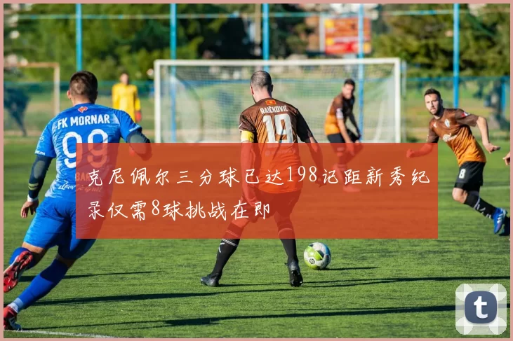 克尼佩尔三分球已达198记距新秀纪录仅需8球挑战在即