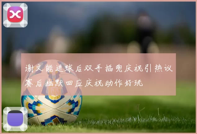 谢文能进球后双手插兜庆祝引热议赛后幽默回应庆祝动作好玩