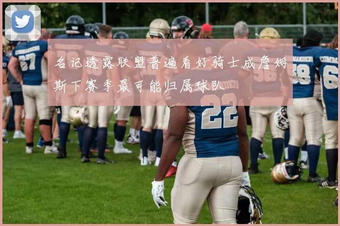 名记透露联盟普遍看好骑士成詹姆斯下赛季最可能归属球队
