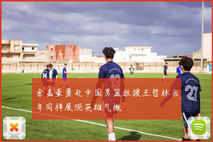 余嘉豪勇赴中国男篮救援王哲林当年同样展现英雄气概