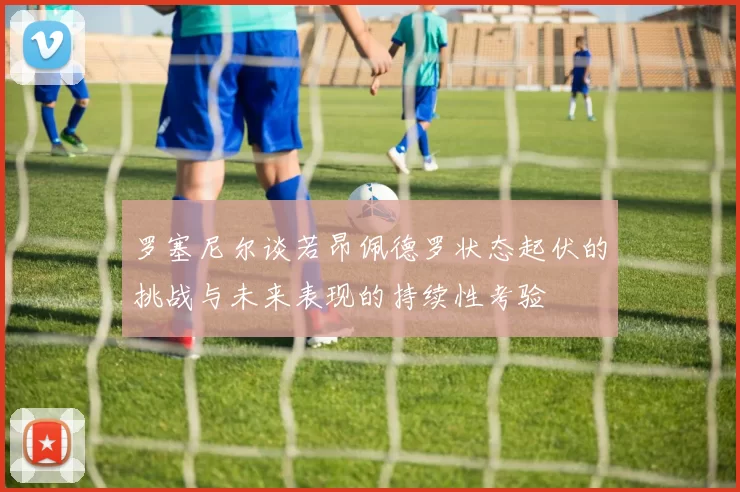 罗塞尼尔谈若昂佩德罗状态起伏的挑战与未来表现的持续性考验