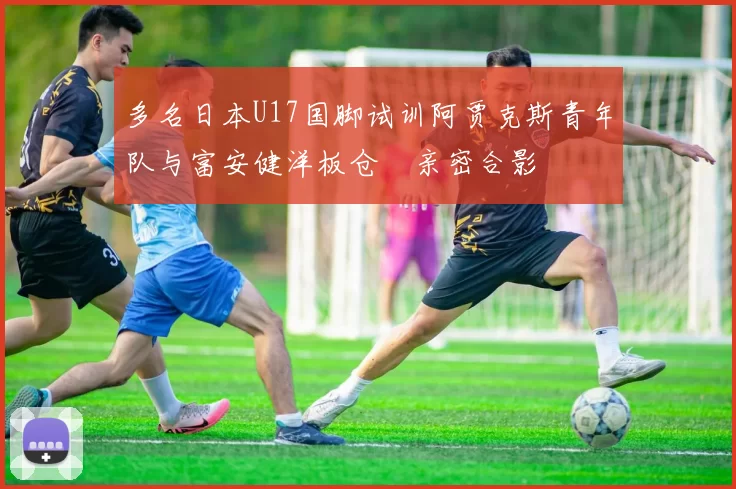 多名日本U17国脚试训阿贾克斯青年队与富安健洋板仓滉亲密合影