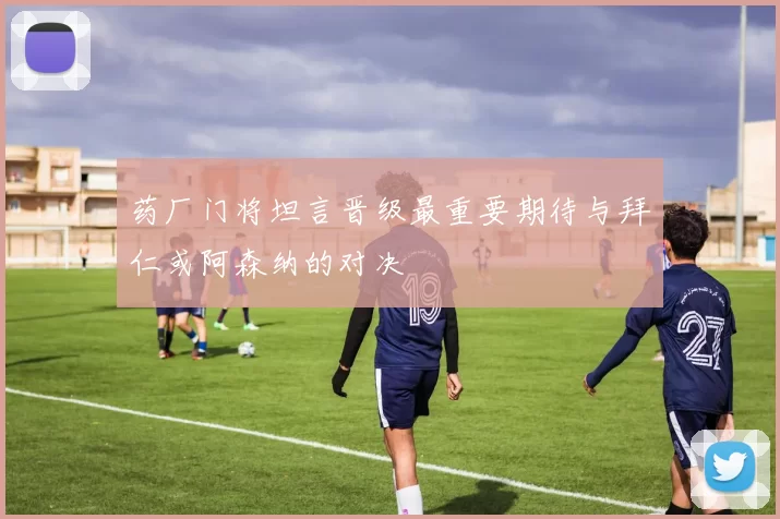 药厂门将坦言晋级最重要期待与拜仁或阿森纳的对决