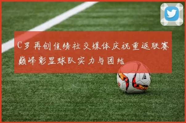 C罗再创佳绩社交媒体庆祝重返联赛巅峰彰显球队实力与团结