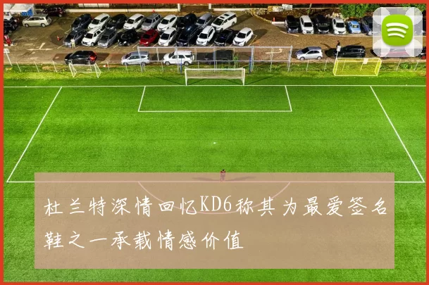 杜兰特深情回忆KD6称其为最爱签名鞋之一承载情感价值
