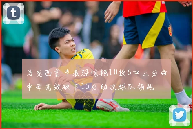 马克西首节表现惊艳10投6中三分命中率高效砍下15分助攻球队领跑
